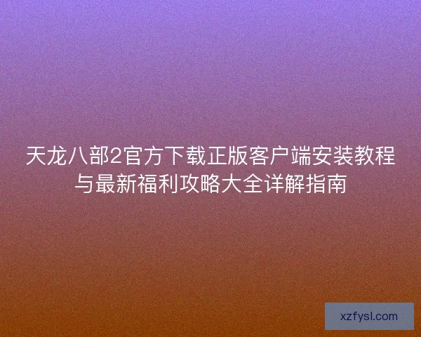 天龙八部2官方下载正版客户端安装教程与最新福利攻略大全详解指南