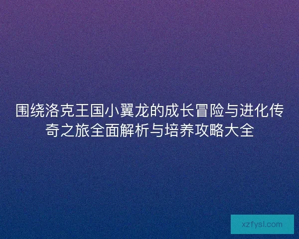 围绕洛克王国小翼龙的成长冒险与进化传奇之旅全面解析与培养攻略大全