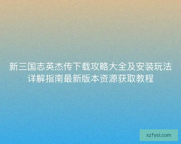 新三国志英杰传下载攻略大全及安装玩法详解指南最新版本资源获取教程