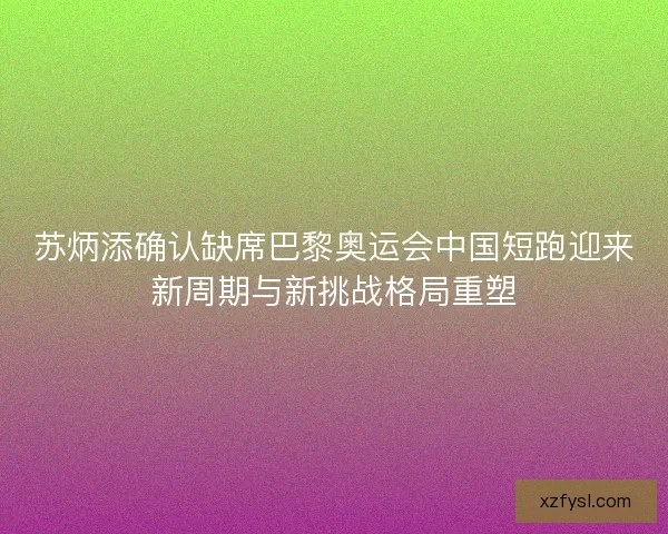 苏炳添确认缺席巴黎奥运会中国短跑迎来新周期与新挑战格局重塑