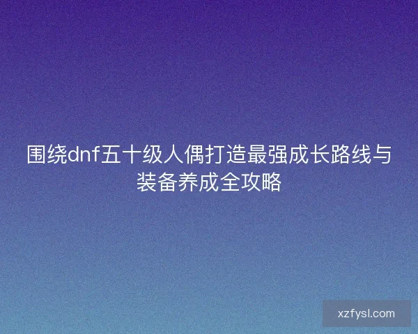 围绕dnf五十级人偶打造最强成长路线与装备养成全攻略