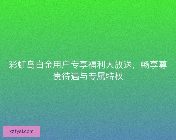 彩虹岛白金用户专享福利大放送，畅享尊贵待遇与专属特权