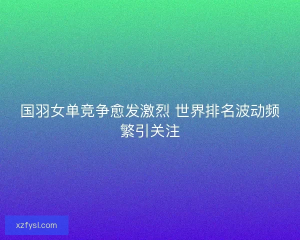 国羽女单竞争愈发激烈 世界排名波动频繁引关注