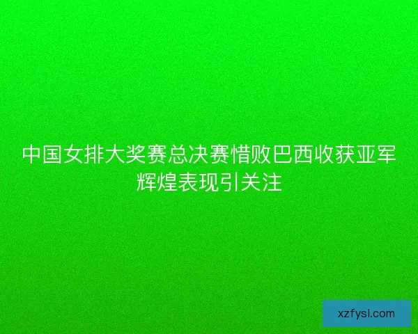 中国女排大奖赛总决赛惜败巴西收获亚军辉煌表现引关注