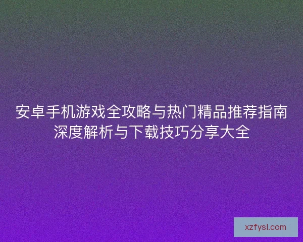 安卓手机游戏全攻略与热门精品推荐指南深度解析与下载技巧分享大全
