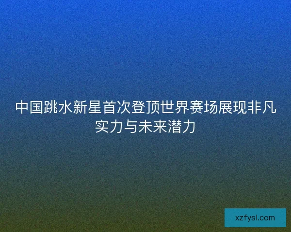 中国跳水新星首次登顶世界赛场展现非凡实力与未来潜力 中国跳水新星首次登顶世界赛场展现非凡实力与未来潜力