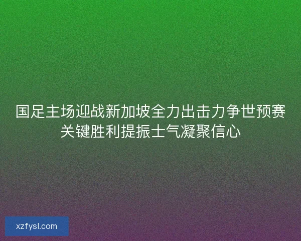 国足主场迎战新加坡全力出击力争世预赛关键胜利提振士气凝聚信心