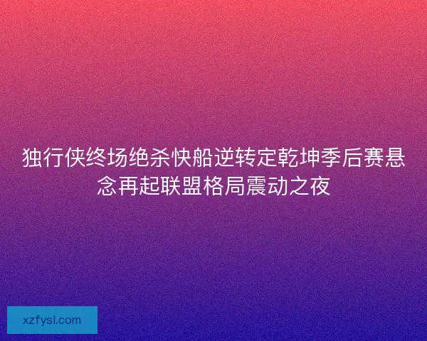 独行侠终场绝杀快船逆转定乾坤季后赛悬念再起联盟格局震动之夜