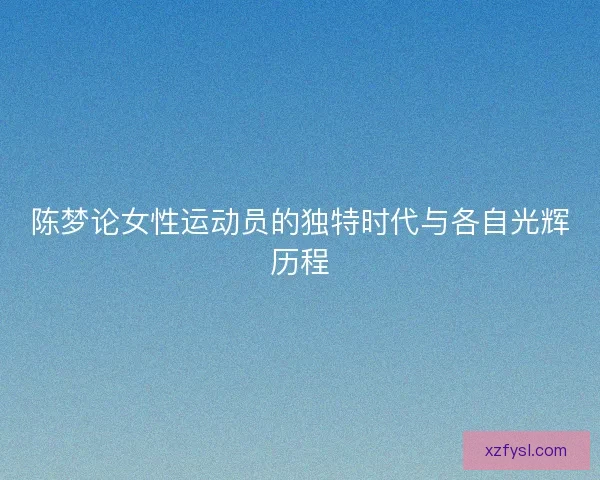 陈梦论女性运动员的独特时代与各自光辉历程