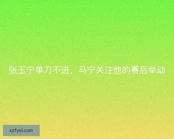 张玉宁单刀不进，马宁关注他的赛后举动