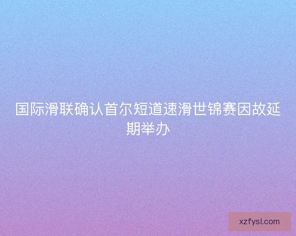 国际滑联确认首尔短道速滑世锦赛因故延期举办