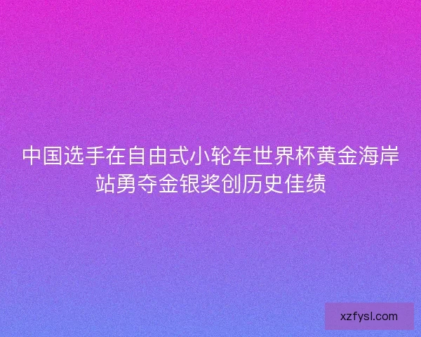 中国选手在自由式小轮车世界杯黄金海岸站勇夺金银奖创历史佳绩 中国选手在自由式小轮车世界杯黄金海岸站勇夺金银奖创历史佳绩