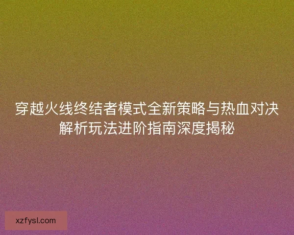 穿越火线终结者模式全新策略与热血对决解析玩法进阶指南深度揭秘 穿越火线终结者模式全新策略与热血对决解析玩法进阶指南深度揭秘